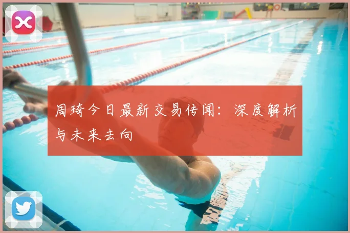 周琦今日最新交易传闻:深度解析与未来去向