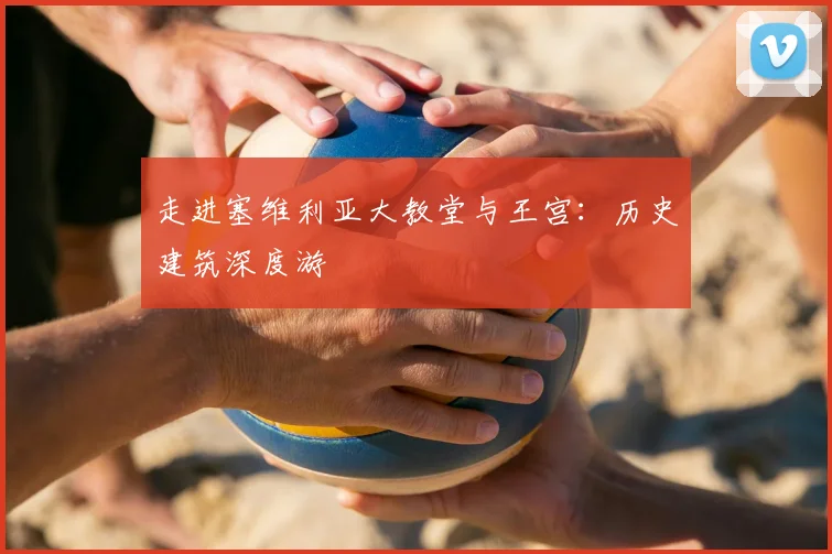 走进塞维利亚大教堂与王宫：历史建筑深度游