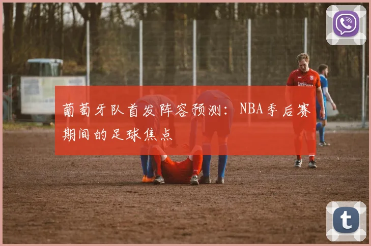 葡萄牙队首发阵容预测：NBA季后赛期间的足球焦点