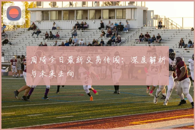 周琦今日最新交易传闻:深度解析与未来去向