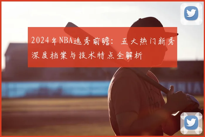 2024年NBA选秀前瞻:五大热门新秀深度档案与技术特点全解析