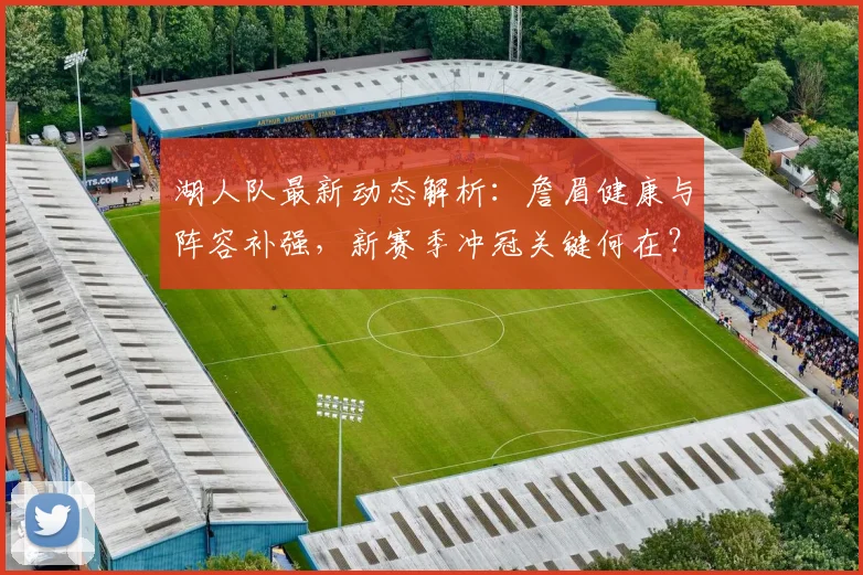 湖人队最新动态解析:詹眉健康与阵容补强,新赛季冲冠关键何在?