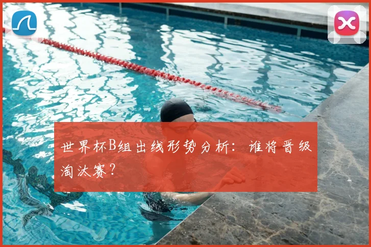 世界杯B组出线形势分析：谁将晋级淘汰赛？