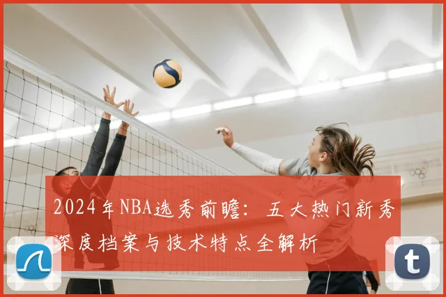 2024年NBA选秀前瞻：五大热门新秀深度档案与技术特点全解析