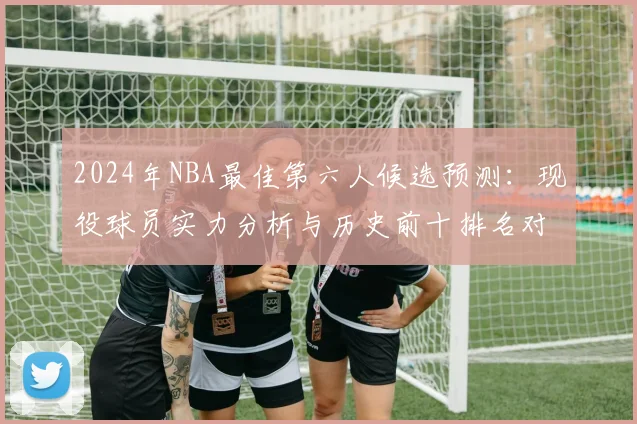 2024年NBA最佳第六人候选预测:现役球员实力分析与历史前十排名对比