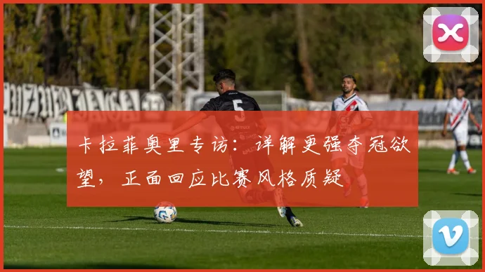 卡拉菲奥里专访:详解更强夺冠欲望,正面回应比赛风格质疑