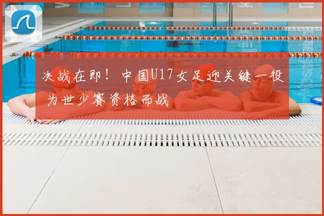 决战在即！中国U17女足迎关键一役 为世少赛资格而战