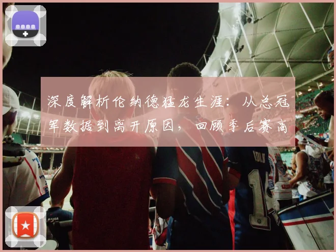 深度解析伦纳德猛龙生涯：从总冠军数据到离开原因，回顾季后赛高光与球衣悬念