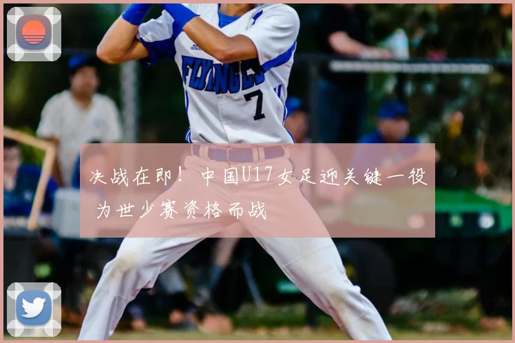 决战在即！中国U17女足迎关键一役 为世少赛资格而战