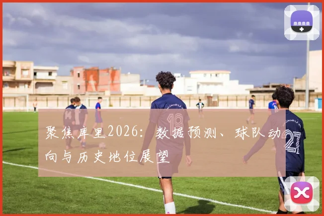 聚焦库里2026:数据预测、球队动向与历史地位展望