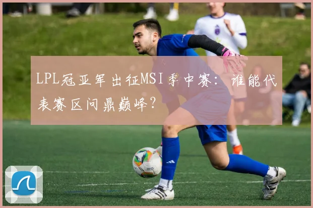 LPL冠亚军出征MSI季中赛：谁能代表赛区问鼎巅峰？