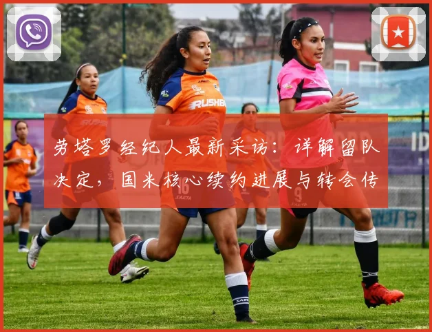劳塔罗经纪人最新采访：详解留队决定，国米核心续约进展与转会传闻澄清