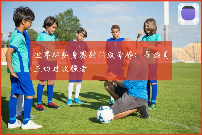 世界杯热身赛射门效率榜:寻找真正的进攻强者
