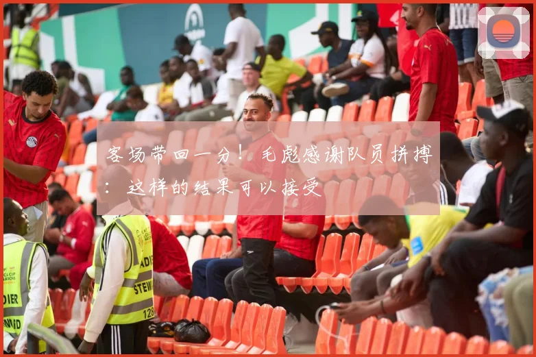 客场带回一分！毛彪感谢队员拼搏：这样的结果可以接受