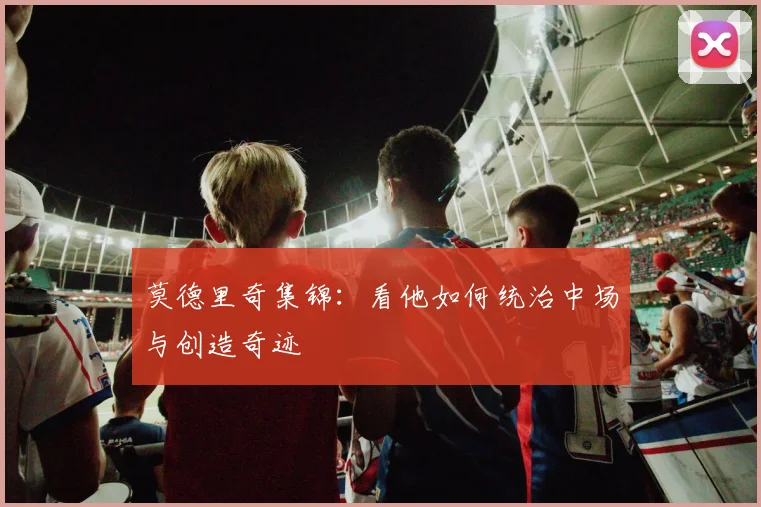 莫德里奇集锦:看他如何统治中场与创造奇迹