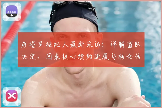 劳塔罗经纪人最新采访:详解留队决定,国米核心续约进展与转会传闻澄清