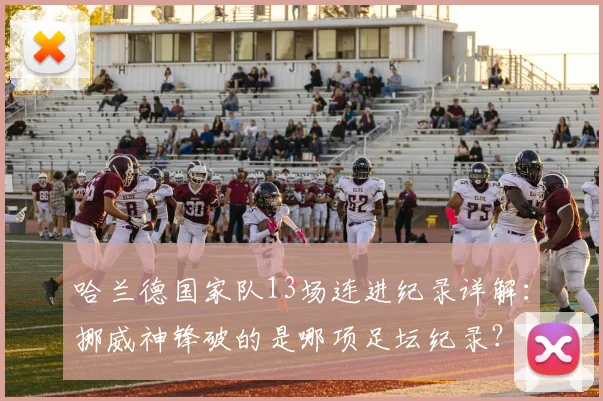 哈兰德国家队13场连进纪录详解：挪威神锋破的是哪项足坛纪录？含金量深度分析