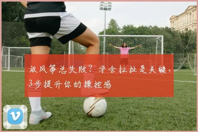 放风筝总失败？学会拉扯是关键，3步提升你的操控感