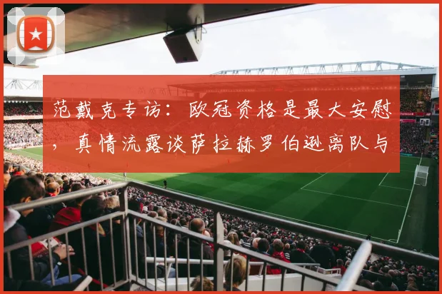 范戴克专访:欧冠资格是最大安慰,真情流露谈萨拉赫罗伯逊离队与利物浦未来